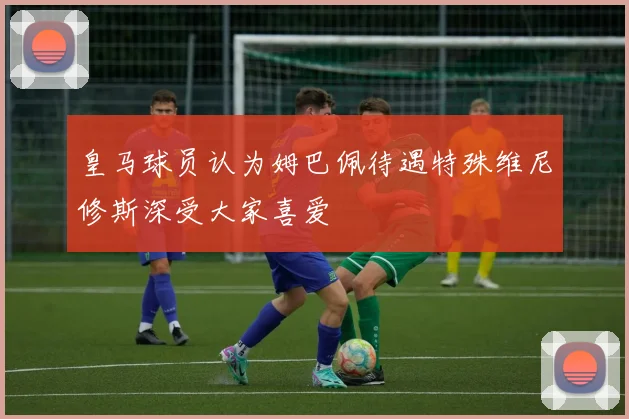 皇马球员认为姆巴佩待遇特殊维尼修斯深受大家喜爱