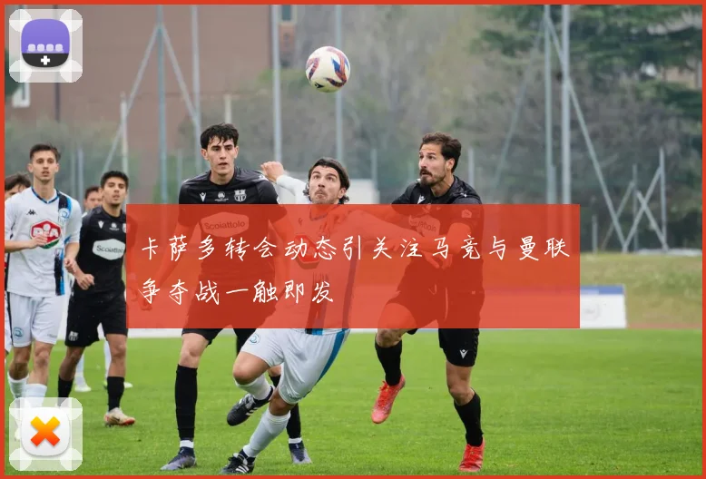 卡萨多转会动态引关注马竞与曼联争夺战一触即发