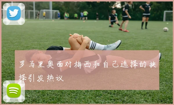 罗马里奥面对梅西和自己选择的抉择引发热议
