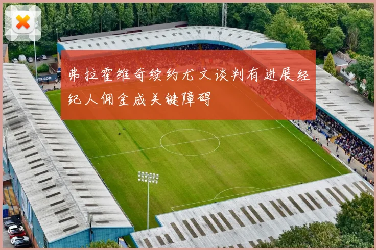 弗拉霍维奇续约尤文谈判有进展经纪人佣金成关键障碍