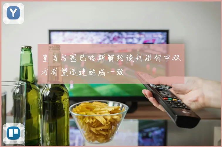 皇马与塞巴略斯解约谈判进行中双方有望迅速达成一致