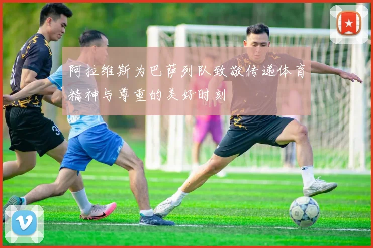 阿拉维斯为巴萨列队致敬传递体育精神与尊重的美好时刻