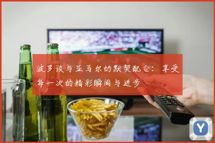 波罗谈与亚马尔的默契配合：享受每一次的精彩瞬间与进步