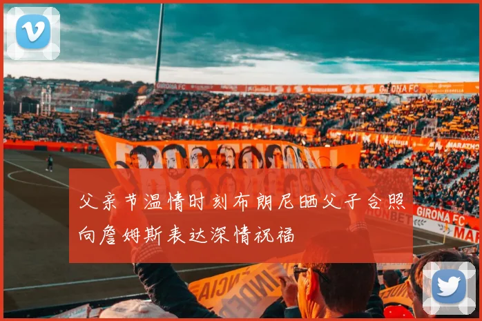 父亲节温情时刻布朗尼晒父子合照向詹姆斯表达深情祝福