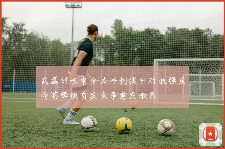 武磊训练中全力冲刺提升对抗强度海港锋线首发竞争愈发激烈