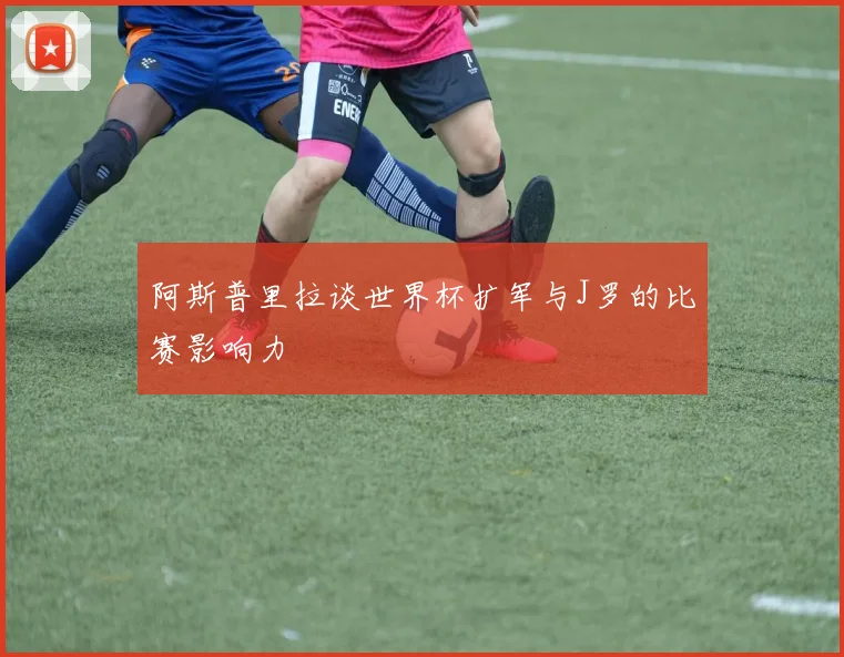 阿斯普里拉谈世界杯扩军与J罗的比赛影响力