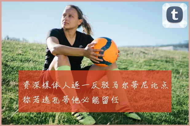 资深媒体人逐一反驳马尔蒂尼论点称若选孔蒂他必能留任