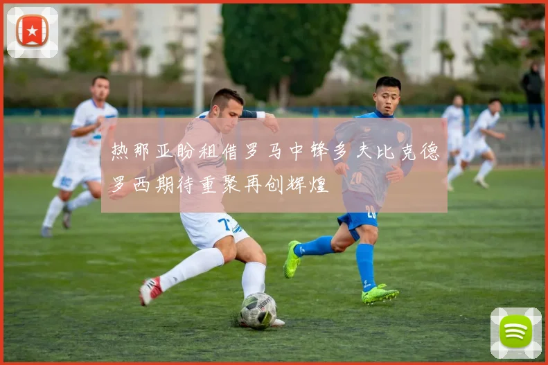热那亚盼租借罗马中锋多夫比克德罗西期待重聚再创辉煌