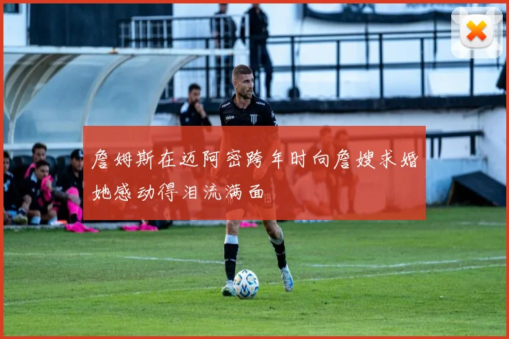 詹姆斯在迈阿密跨年时向詹嫂求婚她感动得泪流满面
