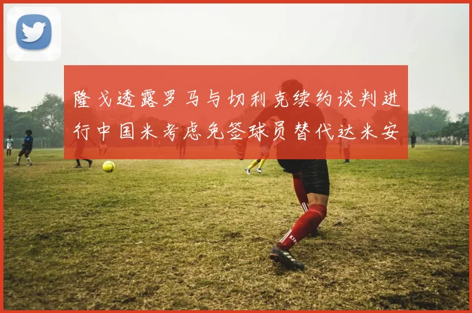 隆戈透露罗马与切利克续约谈判进行中国米考虑免签球员替代达米安