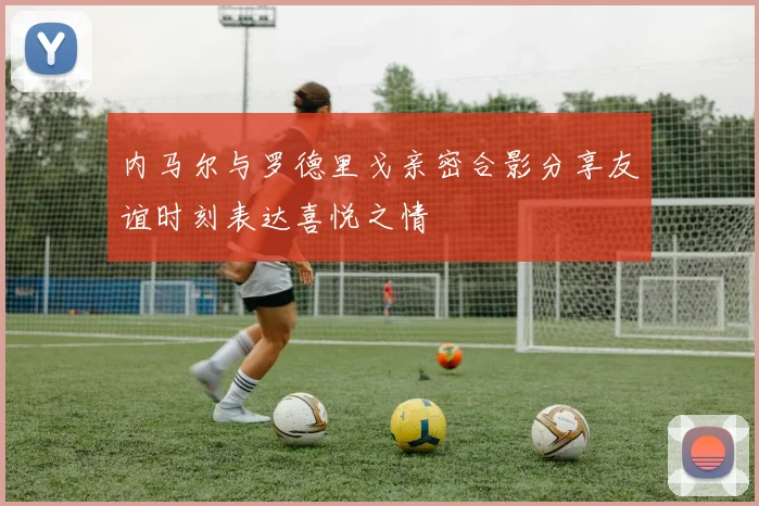 内马尔与罗德里戈亲密合影分享友谊时刻表达喜悦之情
