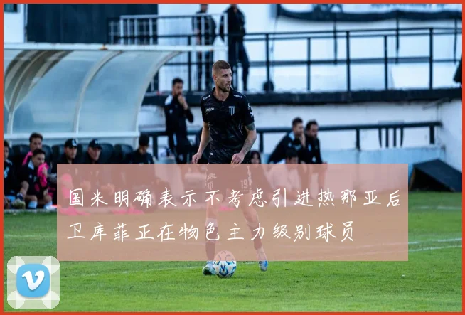 国米明确表示不考虑引进热那亚后卫库菲正在物色主力级别球员