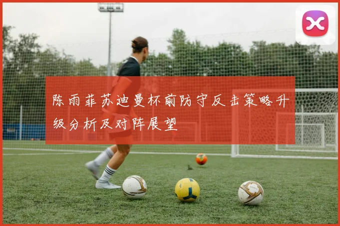 陈雨菲苏迪曼杯前防守反击策略升级分析及对阵展望