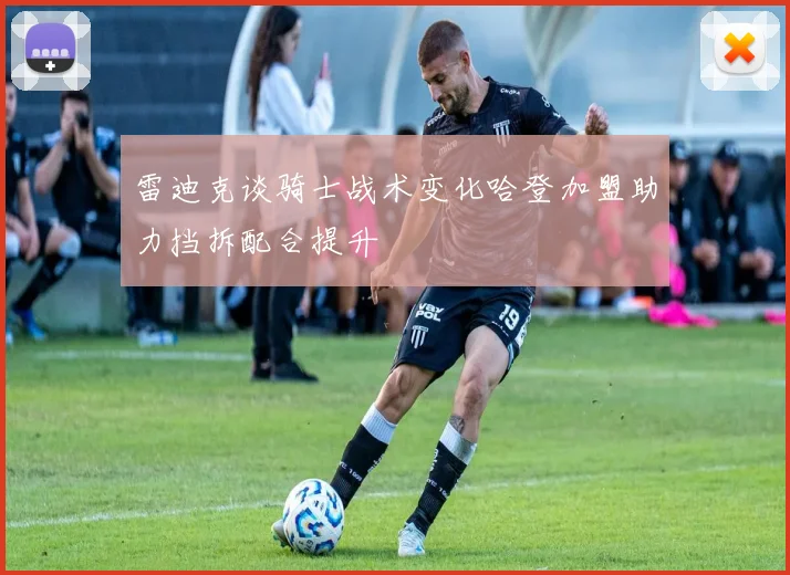 雷迪克谈骑士战术变化哈登加盟助力挡拆配合提升