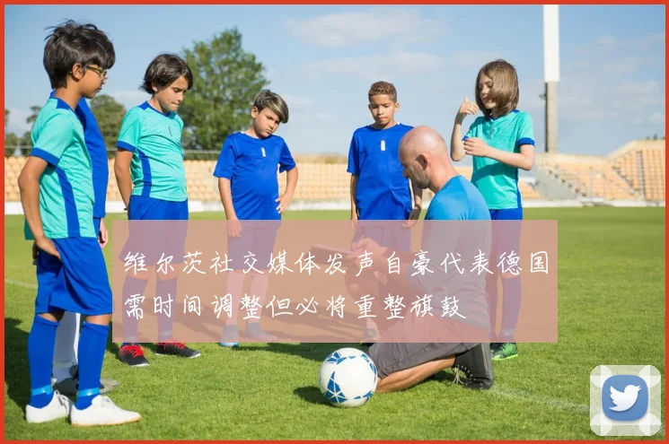 维尔茨社交媒体发声自豪代表德国需时间调整但必将重整旗鼓