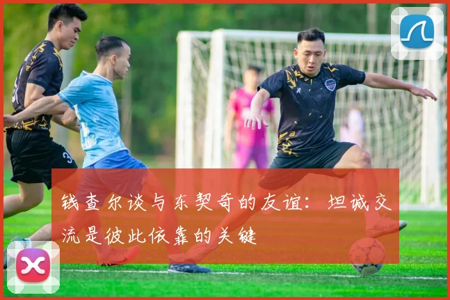 钱查尔谈与东契奇的友谊：坦诚交流是彼此依靠的关键
