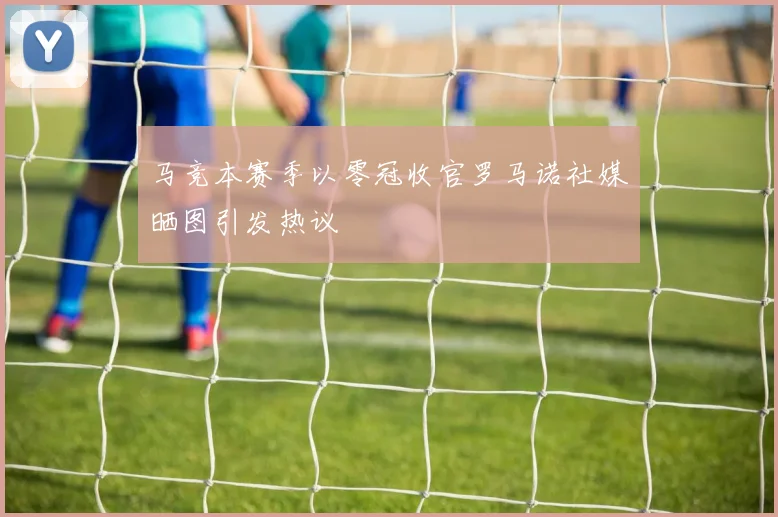 马竞本赛季以零冠收官罗马诺社媒晒图引发热议
