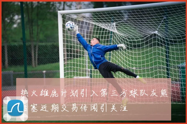 热火雄鹿计划引入第三方球队灰熊活塞近期交易传闻引关注