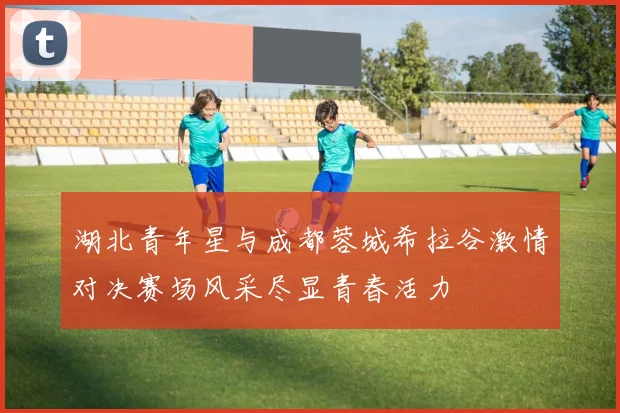 湖北青年星与成都蓉城希拉谷激情对决赛场风采尽显青春活力