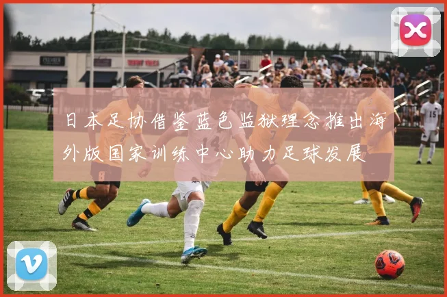 日本足协借鉴蓝色监狱理念推出海外版国家训练中心助力足球发展