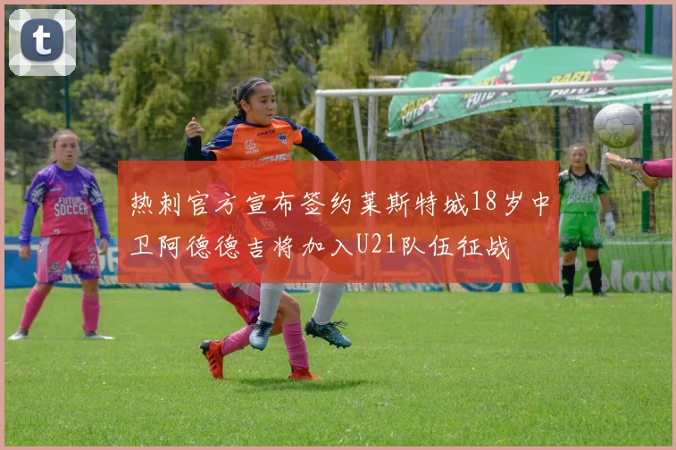 热刺官方宣布签约莱斯特城18岁中卫阿德德吉将加入U21队伍征战