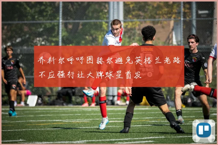 乔科尔呼吁图赫尔避免英格兰老路不应强行让大牌球星首发