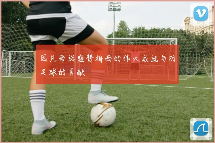 因凡蒂诺盛赞梅西的伟大成就与对足球的贡献