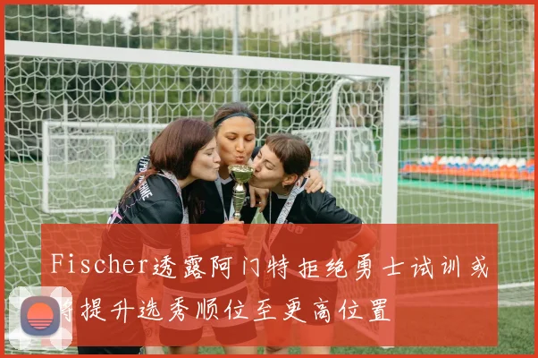 Fischer透露阿门特拒绝勇士试训或将提升选秀顺位至更高位置