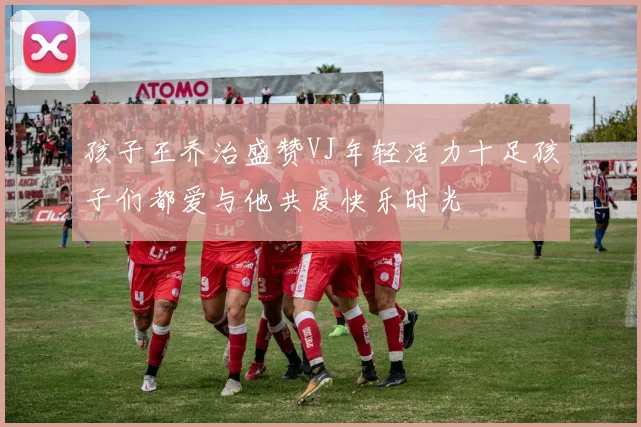 孩子王乔治盛赞VJ年轻活力十足孩子们都爱与他共度快乐时光