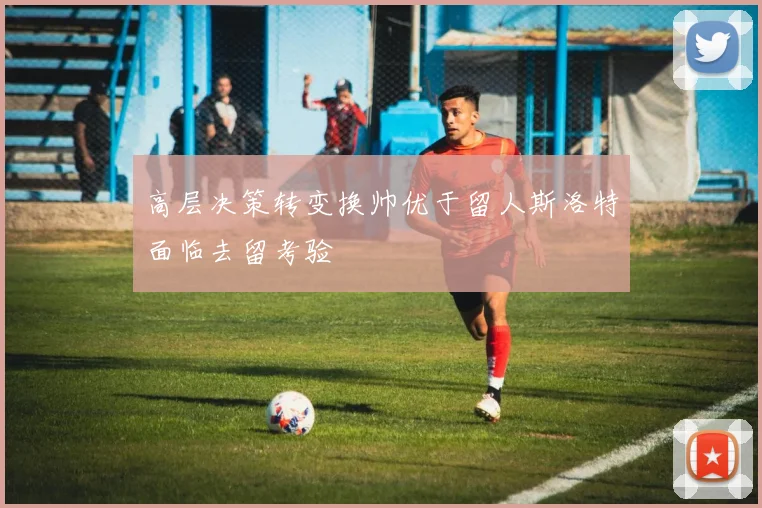 高层决策转变换帅优于留人斯洛特面临去留考验