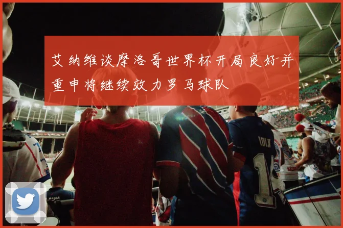 艾纳维谈摩洛哥世界杯开局良好并重申将继续效力罗马球队